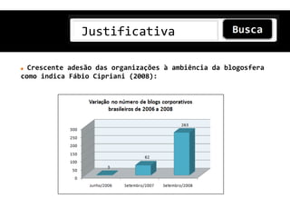 Justificativa

  Crescente adesão das organizações à ambiência da blogosfera
como indica Fábio Cipriani (2008):
 