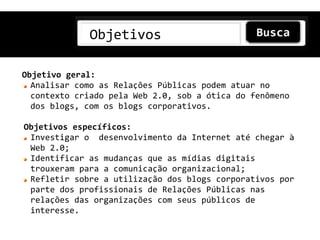 Objetivos

Objetivo geral:
  Analisar como as Relações Públicas podem atuar no
  contexto criado pela Web 2.0, sob a ótica do fenômeno
  dos blogs, com os blogs corporativos.

Objetivos específicos:
 Investigar o desenvolvimento da Internet até chegar à
 Web 2.0;
 Identificar as mudanças que as mídias digitais
 trouxeram para a comunicação organizacional;
 Refletir sobre a utilização dos blogs corporativos por
 parte dos profissionais de Relações Públicas nas
 relações das organizações com seus públicos de
 interesse.
 