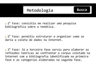 Metodologia

  1° Fase: consistiu em realizar uma pesquisa
bibliográfica sobre a temática.


  2° Fase: permitiu estruturar e organizar como se
daria a coleta de dados na Internet.


  3° Fase: Já a terceira fase serviu para elaborar as
reflexões teóricas ao confrontar o corpus coletado na
Internet com a bibliografia identificada na primeira
fase e as categorias elaboradas na segunda fase.
 
