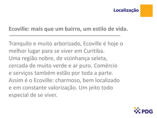 Ecoville: mais que um bairro, um estilo de vida.
Tranquilo e muito arborizado, Ecoville é hoje o
melhor lugar para se viver em Curitiba.
Uma região nobre, de vizinhança seleta,
cercada de muito verde e ar puro. Comércio
e serviços também estão por toda a parte.
Assim é o Ecoville: charmoso, bem localizado
e em constante valorização. Um jeito todo
especial de se viver.
Localização
1
 