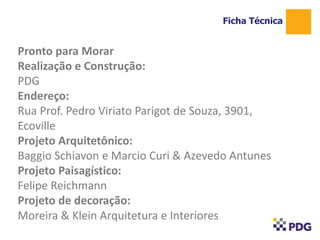 Pronto para Morar
Realização e Construção:
PDG
Endereço:
Rua Prof. Pedro Viriato Parigot de Souza, 3901,
Ecoville
Projeto Arquitetônico:
Baggio Schiavon e Marcio Curi & Azevedo Antunes
Projeto Paisagístico:
Felipe Reichmann
Projeto de decoração:
Moreira & Klein Arquitetura e Interiores
Ficha Técnica
1
 