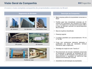 Visão Geral da Companhia
A maior e mais completa companhia de propriedades comerciais no Brasil
Segmentos de Atividade
EscritórioIndustrialVarejo
Portfólio de Varejo
Torre Nações Unidas
DP Louveira
Ed. Ventura II Ed. Manchete
DP Araucária
Descrição da Companhia
 Maior empresa pública de propriedades comerciais no
Brasil
 Portfólio atual bem diversificado composto por 91
imóveis (57% escritórios, 34% industrial e 9% varejo),
com 1,14 milhões de m2 de área bruta locável (“ABL”)
e Valor de Mercado estimado de aproximadamente
R$ 4,8 bilhões
 Base de inquilinos diversificada
 Presença regional
 5 projetos greenfield com aproximadamente 178 mil
m2 de ABL
 Conta com profissionais altamente dedicados e
qualificados nas áreas de: aquisições, serviços
financeiros, legal e engenharia
 Estratégia de criação de valor “hands-on”
 Reconhecimento de mercado: habilidade comprovada
na prospecção e execução de transações faz com
que a escolha da BR Properties como parceiro para
desenvolvimento e operações de build-to-suit seja
bastante demandada pelo mercado
 Subsidiária de administração de propriedades
2
 