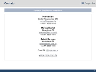 Contato
Equipe de Relações com Investidores
23
Pedro Daltro
Diretor Financeiro e DRI
pedro@brpr.com.br
+55 11 3201-1020
Marcos Haertel
Gerente de RI
marcos@brpr.com.br
+55 11 3201-1044
Gabriel Barcelos
Analista de RI
gabriel@brpr.com.br
+55 11 3201-1031
Email RI: ri@brpr.com.br
www.brpr.com.br
 