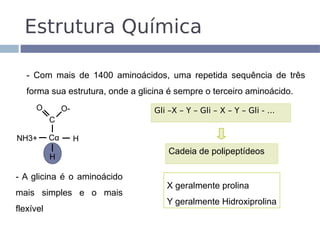 Estrutura Química

   - Com mais de 1400 aminoácidos, uma repetida sequência de três
   forma sua estrutura, onde a glicina é sempre o terceiro aminoácido.
     O          O-                 Gli –X – Y – Gli – X – Y – Gli - ...
           C

NH3+       Cα        H
                                       Cadeia de polipeptídeos
           H

- A glicina é o aminoácido
                                      X geralmente prolina
mais simples e o mais
                                      Y geralmente Hidroxiprolina
flexível
 