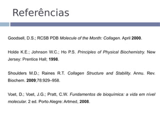 Referências

Goodsell, D.S.; RCSB PDB Molecule of the Month: Collagen. April 2000.


Holde K.E.; Johnson W.C.; Ho P.S. Principles of Physical Biochemistry. New
Jersey: Prentice Hall; 1998.


Shoulders M.D.; Raines R.T. Collagen Structure and Stability. Annu. Rev.
Biochem. 2009;78:929–958.


Voet, D.; Voet, J.G.; Pratt, C.W. Fundamentos de bioquímica: a vida em nível
molecular. 2 ed. Porto Alegre: Artmed, 2008.
 