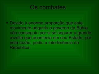 Os combates     Devido à enorme proporção que este movimento adquiriu o governo da Bahia não conseguiu por si só segurar a grande revolta que acontecia em seu Estado, por esta razão, pediu a interferência da República.  