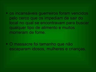 os incansáveis guerreiros foram vencidos pelo cerco que os impediam de sair do local no qual se encontravam para buscar qualquer tipo de alimento e muitos morreram de fome.  O massacre foi tamanho que não escaparam idosos, mulheres e crianças.  