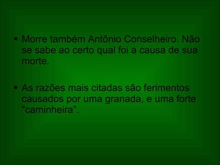 Morre também Antônio Conselheiro. Não se sabe ao certo qual foi a causa de sua morte.  As razões mais citadas são ferimentos causados por uma granada, e uma forte "caminheira”. 