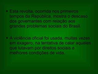 Esta revolta, ocorrida nos primeiros tempos da República, mostra o descaso dos governantes com relação aos grandes problemas sociais do Brasil.  A violência oficial foi usada, muitas vezes em exagero, na tentativa de calar aqueles que lutavam por direitos sociais e melhores condições de vida.  