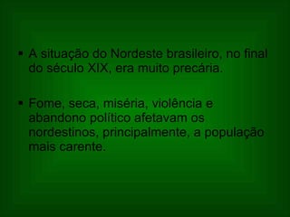 A situação do Nordeste brasileiro, no final do século XIX, era muito precária.  Fome, seca, miséria, violência e abandono político afetavam os nordestinos, principalmente, a população mais carente. 