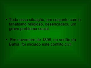 Toda essa situação, em conjunto com o fanatismo religioso, desencadeou um grave problema social.  Em novembro de 1896, no sertão da Bahia, foi iniciado este conflito civil.  