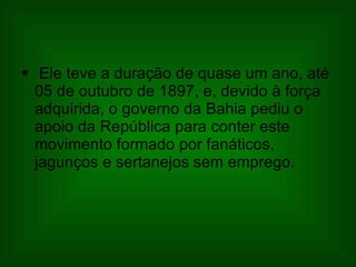 Ele teve a duração de quase um ano, até 05 de outubro de 1897, e, devido à força adquirida, o governo da Bahia pediu o apoio da República para conter este movimento formado por fanáticos, jagunços e sertanejos sem emprego.  