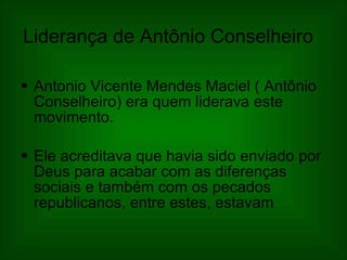 Liderança de Antônio Conselheiro   Antonio Vicente Mendes Maciel ( Antônio Conselheiro) era quem liderava este movimento. Ele acreditava que havia sido enviado por Deus para acabar com as diferenças sociais e também com os pecados republicanos, entre estes, estavam  