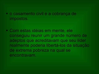 o casamento civil e a cobrança de impostos.  Com estas idéias em mente, ele conseguiu reunir um grande número de adeptos que acreditavam que seu líder realmente poderia libertá-los da situação de extrema pobreza na qual se encontravam.   