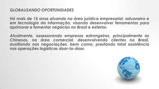 GLOBALIZANDO OPORTUNIDADES
Há mais de 15 anos atuando na área jurídica empresarial, aduaneira e
em tecnologia da informação, visando desenvolver ferramentas para
aprimorar e fomentar negócios no Brasil e exterior.
Atualmente, assessorando empresas estrangeiras, principalmente as
Chinesas, na área comercial, desenvolvendo clientes no Brasil,
auxiliando nas negociações, bem como, prestando total assistência
nas operações logísticas door-to-door.
 