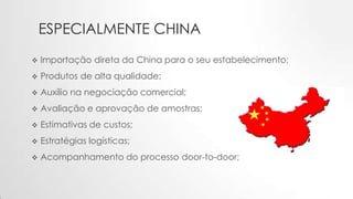 ESPECIALMENTE CHINA
 Importação direta da China para o seu estabelecimento;
 Produtos de alta qualidade;
 Auxílio na negociação comercial;
 Avaliação e aprovação de amostras;
 Estimativas de custos;
 Estratégias logísticas;
 Acompanhamento do processo door-to-door;
 
