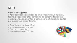 RFID
Cartões Inteligentes
Aplicabilidade: identificação em condomínios, empresas,
teatro, academias, etc.; comanda de bares/restaurantes;
entrada estacionamentos; crachás; cartão fidelidade; cartão
pré-pago; vale presente; etc.
Quantidade mínima: 10mil
Impressos ou em branco
Preços: a negociar
Prazo de entrega: 30 dias
 