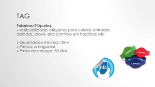 TAG
Pulseiras/Etiquetas
Aplicabilidade: etiquetas para celular; entradas
baladas, shows, etc; controle em hospitais; etc.
Quantidade mínima: 10mil
Preços: a negociar
Prazo de entrega: 30 dias
 