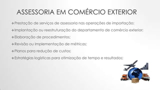 ASSESSORIA EM COMÉRCIO EXTERIOR
Prestação de serviços de assessoria nas operações de importação;
Implantação ou reestruturação do departamento de comércio exterior;
Elaboração de procedimentos;
Revisão ou Implementação de métricas;
Planos para redução de custos;
Estratégias logísticas para otimização de tempo e resultados;
 