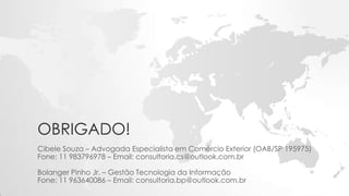 OBRIGADO!
Cibele Souza – Advogada Especialista em Comércio Exterior (OAB/SP 195975)
Fone: 11 983796978 – Email: consultoria.cs@outlook.com.br
Bolanger Pinho Jr. – Gestão Tecnologia da Informação
Fone: 11 963640086 – Email: consultoria.bp@outlook.com.br
 