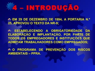 - EM 29 DE DEZEMBRO DE 1994, A PORTARIA N.º
25, APROVOU O TEXTO DA NR-9;
-  ESTABELECENDO A OBRIGATORIEDADE DA
ELABORAÇÃO E IMPLANTAÇÃO, POR PARTE DE
TODOS OS EMPREGADORES E INSTITUIÇÕES QUE
ADMITAM TRABALHADORES COMO EMPREGADOS;
- O PROGRAMA DE PREVENÇÃO DOS RISCOS
AMBIENTAIS – PPRA.
4 – INTRODUÇÃO
 