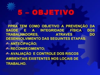 PPRA TEM COMO OBJETIVO A PREVENÇÃO DA
SAÚDE E A INTEGRIDADE FÍSICA DOS
TRABALHADORES, ATRAVÉS DO
DESENVOLVIMENTO DAS SEGUINTES ETAPAS:
- ANTECIPAÇÃO;
- RECONHECIMENTO;
- AVALIAÇÃO E CONTROLE DOS RISCOS
AMBIENTAIS EXISTENTES NOS LOCAIS DE
TRABALHO.
5 – OBJETIVO
 