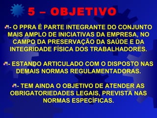 - O PPRA É PARTE INTEGRANTE DO CONJUNTO
MAIS AMPLO DE INICIATIVAS DA EMPRESA, NO
CAMPO DA PRESERVAÇÃO DA SAÚDE E DA
INTEGRIDADE FÍSICA DOS TRABALHADORES.
- ESTANDO ARTICULADO COM O DISPOSTO NAS
DEMAIS NORMAS REGULAMENTADORAS.
- TEM AINDA O OBJETIVO DE ATENDER AS
OBRIGATORIEDADES LEGAIS, PREVISTA NAS
NORMAS ESPECÍFICAS.
5 – OBJETIVO
 