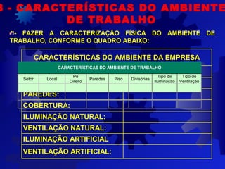 - FAZER A CARACTERIZAÇÃO FÍSICA DO AMBIENTE DE
TRABALHO, CONFORME O QUADRO ABAIXO:
8 - CARACTERÍSTICAS DO AMBIENTE
DE TRABALHO
CARACTERÍSTICAS DO AMBIENTE DA EMPRESA
PÉ DIREITO:
PISO:
PAREDES:
COBERTURA:
ILUMINAÇÃO NATURAL:
VENTILAÇÃO NATURAL:
ILUMINAÇÃO ARTIFICIAL
VENTILAÇÃO ARTIFICIAL:
CARACTERÍSTICAS DO AMBIENTE DE TRABALHO
Setor  Local 
Pé 
Direito 
Paredes  Piso  Divisórias 
Tipo de 
Iluminação  
Tipo de 
Ventilação  
               
               
               
 