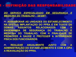 1 - DEFINIÇÃO DAS RESPONSABILIDADES
DO SERVIÇO ESPECIALIZADO EM SEGURANÇA E
MEDICINA DO TRABALHO – SESMT:
- ASSESSORAR AS UNIDADES DO ESTABELECIMENTO
NA EFETIVA IMPLANTAÇÃO DO PPRA E EM TODOS OS
DEMAIS ASSUNTOS RELACIONADOS COM A
ENGENHARIA DE SEGURANÇA DO TRABALHO E
MEDICINA DO TRABALHO, COM A FINALIDADE DE
PROMOVER A SAÚDE E PROTEGER A INTEGRIDADE
FÍSICA DOS FUNCIONÁRIOS.
- REALIZAR ANUALMENTE JUNTO COM A
ADMINISTRAÇÃO DO ESTABELECIMENTO E COM A CIPA
A REAVALIAÇÃO DO PPRA.
 