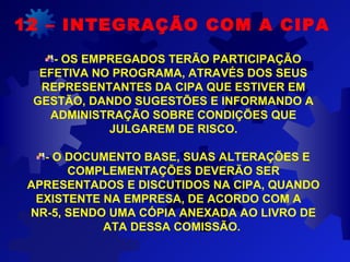 12 – INTEGRAÇÃO COM A CIPA
- OS EMPREGADOS TERÃO PARTICIPAÇÃO
EFETIVA NO PROGRAMA, ATRAVÉS DOS SEUS
REPRESENTANTES DA CIPA QUE ESTIVER EM
GESTÃO, DANDO SUGESTÕES E INFORMANDO A
ADMINISTRAÇÃO SOBRE CONDIÇÕES QUE
JULGAREM DE RISCO.
- O DOCUMENTO BASE, SUAS ALTERAÇÕES E
COMPLEMENTAÇÕES DEVERÃO SER
APRESENTADOS E DISCUTIDOS NA CIPA, QUANDO
EXISTENTE NA EMPRESA, DE ACORDO COM A
NR-5, SENDO UMA CÓPIA ANEXADA AO LIVRO DE
ATA DESSA COMISSÃO.
 