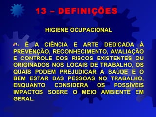 13 – DEFINIÇÕES
HIGIENE OCUPACIONALHIGIENE OCUPACIONAL
- É A CIÊNCIA E ARTE DEDICADA À
PREVENÇÃO, RECONHECIMENTO, AVALIAÇÃO
E CONTROLE DOS RISCOS EXISTENTES OU
ORIGINADOS NOS LOCAIS DE TRABALHO, OS
QUAIS PODEM PREJUDICAR A SAÚDE E O
BEM ESTAR DAS PESSOAS NO TRABALHO,
ENQUANTO CONSIDERA OS POSSÍVEIS
IMPACTOS SOBRE O MEIO AMBIENTE EM
GERAL.
 