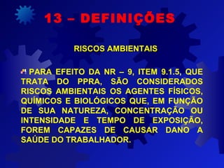 13 – DEFINIÇÕES
RISCOS AMBIENTAISRISCOS AMBIENTAIS
PARA EFEITO DA NR – 9, ITEM 9.1.5, QUE
TRATA DO PPRA, SÃO CONSIDERADOS
RISCOS AMBIENTAIS OS AGENTES FÍSICOS,
QUÍMICOS E BIOLÓGICOS QUE, EM FUNÇÃO
DE SUA NATUREZA, CONCENTRAÇÃO OU
INTENSIDADE E TEMPO DE EXPOSIÇÃO,
FOREM CAPAZES DE CAUSAR DANO A
SAÚDE DO TRABALHADOR.
 