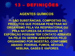 - SÃO SUBSTÂNCIAS, COMPOSTAS OU
PRODUTOS QUE POSSAM PENETRAR NO
ORGANISMO PELA VIA RESPIRATÓRIA, OU
PELA NATUREZA DA ATIVIDADE DE
EXPOSIÇÃO POSSAM TER CONTATO ATRAVÉS
DA PELE OU SEREM ABSORVIDOS PELO
ORGANISMO POR INGESTÃO, CONFORME
ABAIXO: POEIRAS, FUMOS, NÉVOAS,
NEBLINA, GASES E VAPORES.
13 – DEFINIÇÕES
AGENTES QUÍMICOSAGENTES QUÍMICOS
 