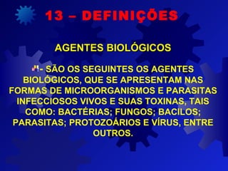 - SÃO OS SEGUINTES OS AGENTES
BIOLÓGICOS, QUE SE APRESENTAM NAS
FORMAS DE MICROORGANISMOS E PARASITAS
INFECCIOSOS VIVOS E SUAS TOXINAS, TAIS
COMO: BACTÉRIAS; FUNGOS; BACILOS;
PARASITAS; PROTOZOÁRIOS E VÍRUS, ENTRE
OUTROS.
13 – DEFINIÇÕES
AGENTES BIOLÓGICOSAGENTES BIOLÓGICOS
 
