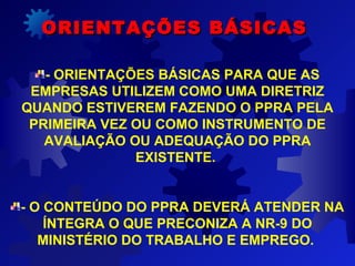 - ORIENTAÇÕES BÁSICAS PARA QUE AS
EMPRESAS UTILIZEM COMO UMA DIRETRIZ
QUANDO ESTIVEREM FAZENDO O PPRA PELA
PRIMEIRA VEZ OU COMO INSTRUMENTO DE
AVALIAÇÃO OU ADEQUAÇÃO DO PPRA
EXISTENTE.
- O CONTEÚDO DO PPRA DEVERÁ ATENDER NA
ÍNTEGRA O QUE PRECONIZA A NR-9 DO
MINISTÉRIO DO TRABALHO E EMPREGO.
ORIENTAÇÕES BÁSICASORIENTAÇÕES BÁSICAS
 