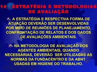 - A ESTRATÉGIA E RESPECTIVA FORMA DE
ATUAÇÃO DEVERÃO SER DESENVOLVIDAS
POR MEIO DE REUNIÕES DE PLANEJAMENTO,
CONFRONTAÇÃO DE RELATOS E DOS DADOS
DE AVALIAÇÕES AMBIENTAIS.
- NA METODOLOGIA DE AVALIAÇÃO DOS
AGENTES AMBIENTAIS, QUANDO
NECESSÁRIAS, DEVERÃO SER UTILIZADAS AS
NORMAS DA FUNDACENTRO E DA ABNT
USADAS EM HIGIENE DO TRABALHO.
14 - ESTRATÉGIA E METODOLOGIAS
DE AVALIAÇÃO
 