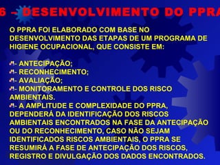 6 – DESENVOLVIMENTO DO PPRA
O PPRA FOI ELABORADO COM BASE NO
DESENVOLVIMENTO DAS ETAPAS DE UM PROGRAMA DE
HIGIENE OCUPACIONAL, QUE CONSISTE EM:
- ANTECIPAÇÃO;
- RECONHECIMENTO;
- AVALIAÇÃO;
- MONITORAMENTO E CONTROLE DOS RISCO
AMBIENTAIS.
- A AMPLITUDE E COMPLEXIDADE DO PPRA,
DEPENDERÁ DA IDENTIFICAÇÃO DOS RISCOS
AMBIENTAIS ENCONTRADOS NA FASE DA ANTECIPAÇÃO
OU DO RECONHECIMENTO, CASO NÃO SEJAM
IDENTIFICADOS RISCOS AMBIENTAIS, O PPRA SE
RESUMIRÁ A FASE DE ANTECIPAÇÃO DOS RISCOS,
REGISTRO E DIVULGAÇÃO DOS DADOS ENCONTRADOS.
 