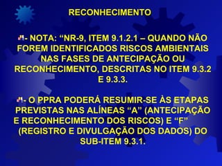 - NOTA: “NR-9, ITEM 9.1.2.1 – QUANDO NÃO
FOREM IDENTIFICADOS RISCOS AMBIENTAIS
NAS FASES DE ANTECIPAÇÃO OU
RECONHECIMENTO, DESCRITAS NO ITEM 9.3.2
E 9.3.3.
- O PPRA PODERÁ RESUMIR-SE ÀS ETAPAS
PREVISTAS NAS ALÍNEAS “A” (ANTECIPAÇÃO
E RECONHECIMENTO DOS RISCOS) E “F”
(REGISTRO E DIVULGAÇÃO DOS DADOS) DO
SUB-ITEM 9.3.1.
RECONHECIMENTORECONHECIMENTO
 