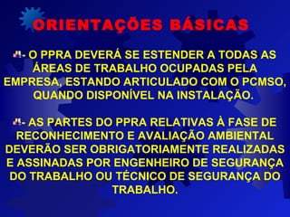 ORIENTAÇÕES BÁSICAS
- O PPRA DEVERÁ SE ESTENDER A TODAS AS
ÁREAS DE TRABALHO OCUPADAS PELA
EMPRESA, ESTANDO ARTICULADO COM O PCMSO,
QUANDO DISPONÍVEL NA INSTALAÇÃO.
- AS PARTES DO PPRA RELATIVAS À FASE DE
RECONHECIMENTO E AVALIAÇÃO AMBIENTAL
DEVERÃO SER OBRIGATORIAMENTE REALIZADAS
E ASSINADAS POR ENGENHEIRO DE SEGURANÇA
DO TRABALHO OU TÉCNICO DE SEGURANÇA DO
TRABALHO.
 