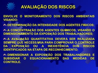  
AVALIAÇÃO DOS RISCOSAVALIAÇÃO DOS RISCOS
ENVOLVE O MONITORAMENTO DOS RISCOS AMBIENTAIS
VISANDO:
- DETERMINAÇÃO DA INTENSIDADE DOS AGENTES FÍSICOS;
- A CONCENTRAÇÃO DOS AGENTES QUÍMICOS, VISANDO O
DIMENSIONAMENTO DA EXPOSIÇÃO DOS TRABALHADORES;
- A AVALIAÇÃO QUANTITATIVA DEVERÁ SER REALIZADA
SEMPRE QUE NECESSÁRIA PARA COMPROVAR O CONTROLE
DA EXPOSIÇÃO OU A INEXISTÊNCIA DOS RISCOS
IDENTIFICADOS NA ETAPA DE RECONHECIMENTO;
- DIMENSIONAR A EXPOSIÇÃO DOS TRABALHADORES E
SUBSIDIAR O EQUACIONAMENTO DAS MEDIDAS DE
CONTROLE.
 