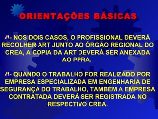 ORIENTAÇÕES BÁSICASORIENTAÇÕES BÁSICAS
- NOS DOIS CASOS, O PROFISSIONAL DEVERÁ
RECOLHER ART JUNTO AO ÓRGÃO REGIONAL DO
CREA, A CÓPIA DA ART DEVERÁ SER ANEXADA
AO PPRA.
- QUANDO O TRABALHO FOR REALIZADO POR
EMPRESA ESPECIALIZADA EM ENGENHARIA DE
SEGURANÇA DO TRABALHO, TAMBÉM A EMPRESA
CONTRATADA DEVERÁ SER REGISTRADA NO
RESPECTIVO CREA.
 