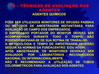 18 – TÉCNICAS DE AVALIAÇÃO DOS
AGENTES
AGENTES QUÍMICOSAGENTES QUÍMICOS
PODE SER UTILIZADOS MONITORES DE DIFUSÃO PASSIVA
OU MÉTODOS DE AMOSTRAGEM INSTANTÂNEA PARA
AVALIAÇÃO DE CAMPO DOS EMPREGADOS.
O EMPREGADO PORTADOR DO MONITOR DEVERÁ SER
ACOMPANHADO DURANTE TODO O TEMPO, NÃO
PODENDO DESVIAR-SE DE SUA ROTINA DE TRABALHO.
A METODOLOGIA E TEMPO DE AMOSTRAGEM DEVERÃO
SEGUIR AS NORMAS DA FUNDACENTRO, E/OU ACGIH.
APÓS AMOSTRAGEM, OS MONITORES DEVERÃO SER
AVALIADOS POR LABORATÓRIOS RECONHECIDOS
NACIONAL OU INTERNACIONALMENTE.
NÃO É RECOMENDADO A UTILIZAÇÃO DE TUBOS
COLORIMÉTRICOS PARA AVALIAÇÃO DOS AGENTES.
 