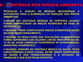 -
9 - CONTROLE DOS RISCOS AMBIENTAI
-ENVOLVE A ADOÇÃO DE MEDIDAS NECESSÁRIAS E
SUFICIENTES PARA A ELIMINAÇÃO OU REDUÇÃO DOS RISCOS
AMBIENTAIS;
-DEVEM SER ADOTADAS MEDIDAS DE CONTROLE QUANDO
FOREM IDENTIFICADOS OS RISCOS POTENCIAIS NA FASE DE
ANTECIPAÇÃO;
-QUANDO FOREM CONSTATADOS RISCOS EVIDENTES A SAÚDE
NA FASE DE RECONHECIMENTO;
-QUANDO OS RESULTADOS DAS AVALIAÇÕES QUANTITATIVAS
FOREM SUPERIORES AOS VALORES LIMITES PREVISTOS NA NR-
15 OU NA ACGIH (AMERICAN CONFERENCE OF GOVERNMENTAL
INDUSTRIAL HYGIENISTS) E,
-QUANDO, ATRAVÉS DO CONTROLE MÉDICO DA SAÚDE, FICAR
CARACTERIZADO O NEXO CAUSAL ENTRE DANOS OBSERVADOS
NA SAÚDE E DOS TRABALHADORES E A SITUAÇÃO DE
TRABALHO A QUE ELES FICAM EXPOSTOS.
 