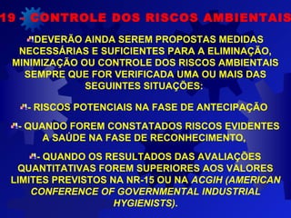 DEVERÃO AINDA SEREM PROPOSTAS MEDIDAS
NECESSÁRIAS E SUFICIENTES PARA A ELIMINAÇÃO,
MINIMIZAÇÃO OU CONTROLE DOS RISCOS AMBIENTAIS
SEMPRE QUE FOR VERIFICADA UMA OU MAIS DAS
SEGUINTES SITUAÇÕES:
- RISCOS POTENCIAIS NA FASE DE ANTECIPAÇÃO
- QUANDO FOREM CONSTATADOS RISCOS EVIDENTES
A SAÚDE NA FASE DE RECONHECIMENTO,
- QUANDO OS RESULTADOS DAS AVALIAÇÕES
QUANTITATIVAS FOREM SUPERIORES AOS VALORES
LIMITES PREVISTOS NA NR-15 OU NA ACGIH (AMERICAN
CONFERENCE OF GOVERNMENTAL INDUSTRIAL
HYGIENISTS).
19 - CONTROLE DOS RISCOS AMBIENTAIS
 