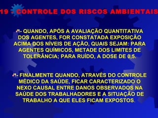 19 - CONTROLE DOS RISCOS AMBIENTAIS
- QUANDO, APÓS A AVALIAÇÃO QUANTITATIVA
DOS AGENTES, FOR CONSTATADA EXPOSIÇÃO
ACIMA DOS NÍVEIS DE AÇÃO, QUAIS SEJAM: PARA
AGENTES QUÍMICOS, METADE DOS LIMITES DE
TOLERÂNCIA; PARA RUÍDO, A DOSE DE 0,5.
- FINALMENTE QUANDO, ATRAVÉS DO CONTROLE
MÉDICO DA SAÚDE, FICAR CARACTERIZADO O
NEXO CAUSAL ENTRE DANOS OBSERVADOS NA
SAÚDE DOS TRABALHADORES E A SITUAÇÃO DE
TRABALHO A QUE ELES FICAM EXPOSTOS.
 