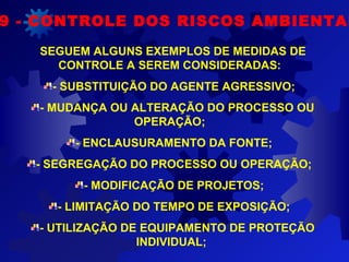 9 - CONTROLE DOS RISCOS AMBIENTAI
SEGUEM ALGUNS EXEMPLOS DE MEDIDAS DE
CONTROLE A SEREM CONSIDERADAS:
- SUBSTITUIÇÃO DO AGENTE AGRESSIVO;
- MUDANÇA OU ALTERAÇÃO DO PROCESSO OU
OPERAÇÃO;
- ENCLAUSURAMENTO DA FONTE;
- SEGREGAÇÃO DO PROCESSO OU OPERAÇÃO;
- MODIFICAÇÃO DE PROJETOS;
- LIMITAÇÃO DO TEMPO DE EXPOSIÇÃO;
- UTILIZAÇÃO DE EQUIPAMENTO DE PROTEÇÃO
INDIVIDUAL;
 