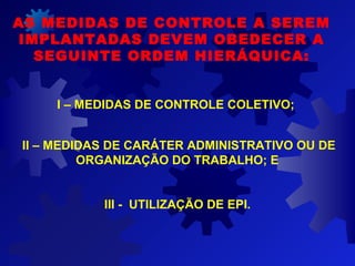AS MEDIDAS DE CONTROLE A SEREM
IMPLANTADAS DEVEM OBEDECER A
SEGUINTE ORDEM HIERÁQUICA:
I – MEDIDAS DE CONTROLE COLETIVO;
II – MEDIDAS DE CARÁTER ADMINISTRATIVO OU DE
ORGANIZAÇÃO DO TRABALHO; E
III - UTILIZAÇÃO DE EPI.
 