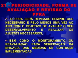 21 - PERIODICIDADE, FORMA DE
AVALIAÇÃO E REVISÃO DO
PPRA
- O PPRA SERÁ REVISADO SEMPRE QUE
NECESSÁRIO E PELO MENOS UMA VEZ AO
ANO COM O OBJETIVO DE AVALIAR O SEU
DESENVOLVIMENTO E REALIZAR OS
AJUSTES NECESSÁRIOS;
- BEM COMO O MONITORAMENTO OU
REAVALIAÇÃO PARA VERIFICAÇÃO DA
EFICÁCIA DAS MEDIDAS DE CONTROLE
IMPLEMENTADAS.
 