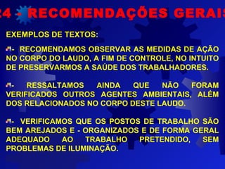  
EXEMPLOS DE TEXTOS:
- RECOMENDAMOS OBSERVAR AS MEDIDAS DE AÇÃO
NO CORPO DO LAUDO, A FIM DE CONTROLE, NO INTUITO
DE PRESERVARMOS A SAÚDE DOS TRABALHADORES.
- RESSALTAMOS AINDA QUE NÃO FORAM
VERIFICADOS OUTROS AGENTES AMBIENTAIS, ALÉM
DOS RELACIONADOS NO CORPO DESTE LAUDO.
- VERIFICAMOS QUE OS POSTOS DE TRABALHO SÃO
BEM AREJADOS E - ORGANIZADOS E DE FORMA GERAL
ADEQUADO AO TRABALHO PRETENDIDO, SEM
PROBLEMAS DE ILUMINAÇÃO.
24 - RECOMENDAÇÕES GERAIS
 