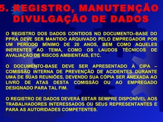 O REGISTRO DOS DADOS CONTIDOS NO DOCUMENTO–BASE DO
PPRA DEVE SER MANTIDO ARQUIVADO PELO EMPREGADOR POR
UM PERÍODO MÍNIMO DE 20 ANOS, BEM COMO AQUELES
INERENTES AO TEMA, COMO OS LAUDOS TÉCNICOS DE
AVALIAÇÃO DE RISCOS AMBIENTAIS, ETC.
O DOCUMENTO-BASE DEVE SER APRESENTADO À CIPA –
COMISSÃO INTERNA DE PREVENÇÃO DE ACIDENTES DURANTE
UMA DE SUAS REUNIÕES, DEVENDO SUA CÓPIA SER ANEXADA AO
LIVRO DE ATAS DESTA COMISSÃO OU AO EMPREGADO
DESIGNADO PARA TAL FIM.
O REGISTRO DE DADOS DEVERÁ ESTAR SEMPRE DISPONÍVEL AOS
TRABALHADORES INTERESSADOS OU SEUS REPRESENTANTES E
PARA AS AUTORIDADES COMPETENTES.
5. REGISTRO, MANUTENÇÃO E
DIVULGAÇÃO DE DADOS
 